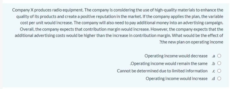 Company X produces radio equipment. The company is considering the use of high-quality materials to enhance the
quality of its products and create a positive reputation in the market. If the company applies the plan, the variable
cost per unit would increase. The company will also need to pay additional money into an advertising campaign.
Overall, the company expects that contribution margin would increase. However, the company expects that the
additional advertising costs would be higher than the increase in contribution margin. What would be the effect of
?the new plan on operating income
Operating income would decrease a
.Operating income would remain the same b O
Cannot be determined due to limited information .c O
Operating income would increase d O
