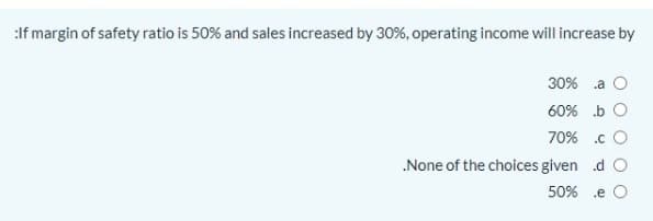 :If margin of safety ratio is 50% and sales increased by 30%, operating income will increase by
30% .a O
60% b O
70% .c O
.None of the choices given d O
50% .e O
