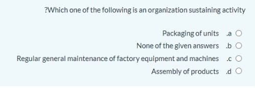 ?Which one of the following is an organization sustaining activity
Packaging of units a O
None of the given answers b O
Regular general maintenance of factory equipment and machines .c O
Assembly of products d O

