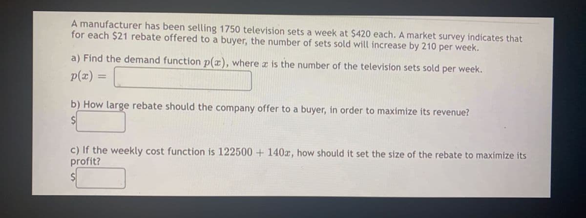 A manufacturer has been selling 1750 television sets a week at $420 each. A market survey indicates that
for each $21 rebate offered to a buyer, the number of sets sold will increase by 210 per week.
a) Find the demand function p(x), where x is the number of the television sets sold per week.
p(x) =
b) How large rebate should the company offer to a buyer, in order to maximize its revenue?
c) If the weekly cost function is 122500+ 140x, how should it set the size of the rebate to maximize its
profit?
$