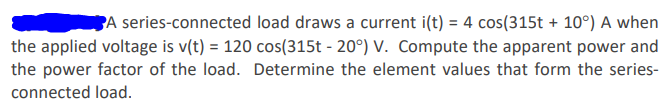 **Problem Statement:**

A series-connected load draws a current \(i(t) = 4 \cos(315t + 10^\circ)\) A when the applied voltage is \(v(t) = 120 \cos(315t - 20^\circ)\) V. Compute the apparent power and the power factor of the load. Determine the element values that form the series-connected load.

**Tasks:**

1. Compute the apparent power.
2. Compute the power factor of the load.
3. Determine the element values that form the series-connected load.