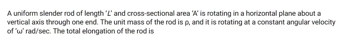 A uniform slender rod of length 'L' and cross-sectional area 'A' is rotating in a horizontal plane about a
vertical axis through one end. The unit mass of the rod is p, and it is rotating at a constant angular velocity
of 'w' rad/sec. The total elongation of the rod is
