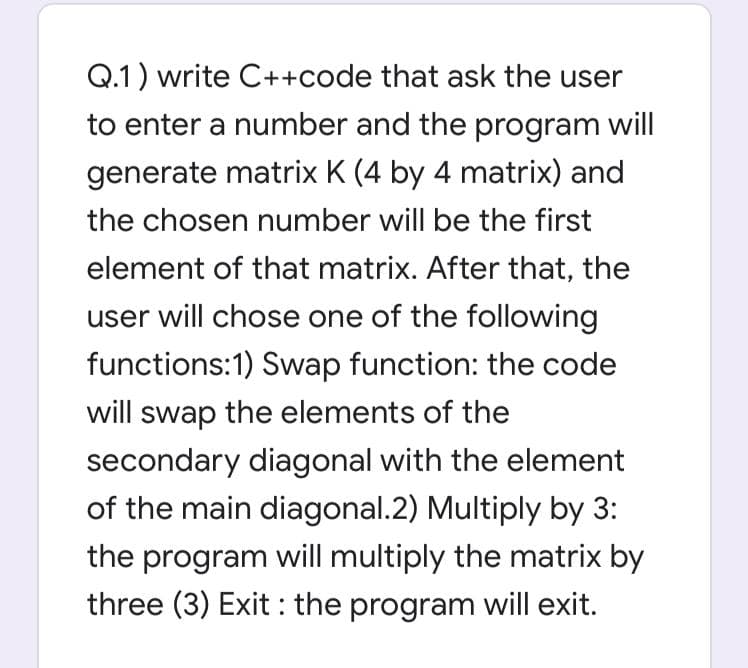 Q.1) write C++code that ask the user
to enter a number and the program will
generate matrix K (4 by 4 matrix) and
the chosen number will be the first
element of that matrix. After that, the
user will chose one of the following
functions:1) Swap function: the code
will swap the elements of the
secondary diagonal with the element
of the main diagonal.2) Multiply by 3:
the program will multiply the matrix by
three (3) Exit : the program will exit.
