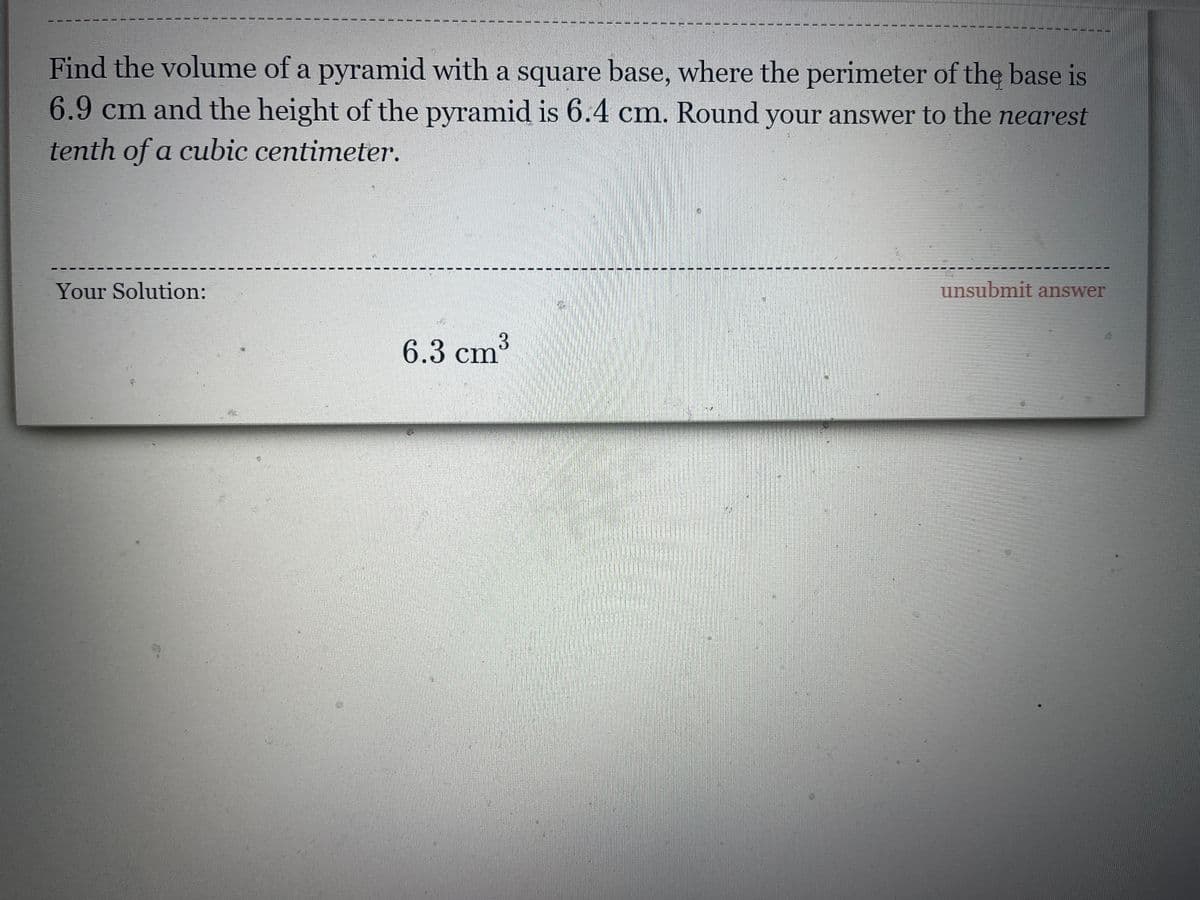 Find the volume of a pyramid with a square base, where the perimeter of the base is
6.9cm and the height of the pyramid is 6.4 cm. Round your answer to the nearest
tenth of a cubic centimeter.
Your Solution:
unsubmit answer
3.
6.3 cm
