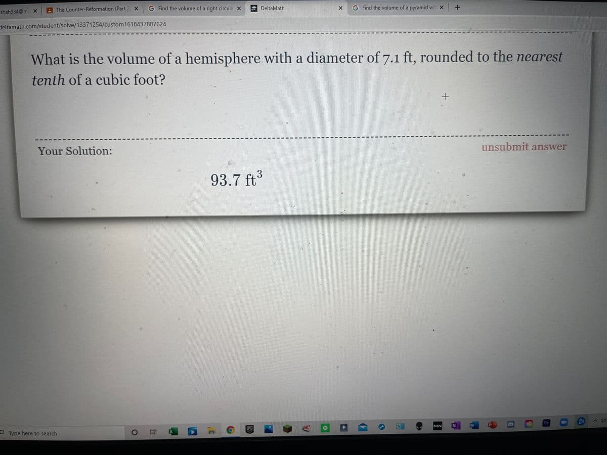 The Counter-Reformation (Part 2 X
G Find the volume of a right circula X
DeltaMath
G Find the volume of a pyramid wit X
shah934@mi X
deltamath.com/student/solve/13371254/custom1618437887624
What is the volume of a hemisphere with a diameter of 7.1 ft, rounded to the nearest
tenth of a cubic foot?
unsubmit answer
Your Solution:
93.7 ft
Pr
へ )
EPIC
MA
N
O Type here to search
耳 !
