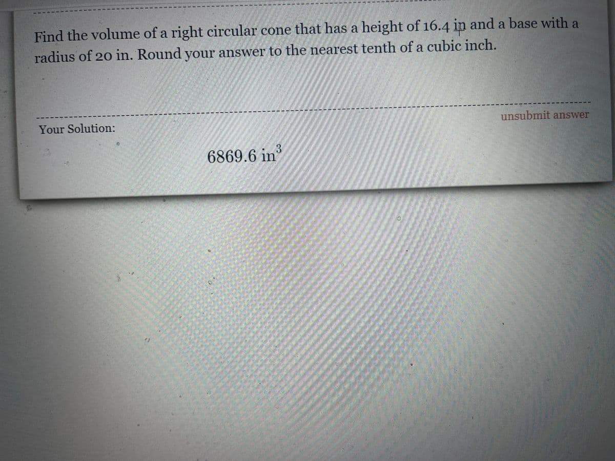 ------===----:
Find the volume of a right circular cone that has a height of 16.4 ip and a base with a
radius of 20 in. Round your answer to the nearest tenth of a cubic inch.
----
-- -
unsubmit answer
Your Solution:
6869.6 in
主
