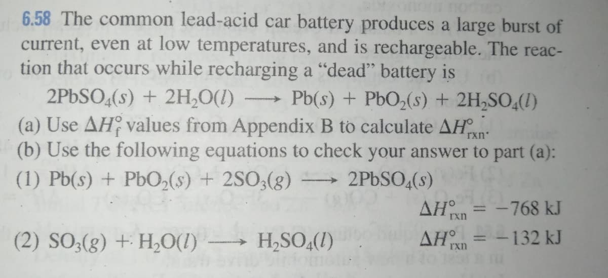 6.58 The common lead-acid car battery produces a large burst of
current, even at low temperatures, and is rechargeable. The reac-
tion that occurs while recharging a “dead" battery is
2PBSO,(s) + 2H,O(1) →
(a) Use AH values from Appendix B to calculate AH
(b) Use the following equations to check your answer to part (a):
Pb(s) + PbO2(s) + 2H,SO,(!)
rxn
(1) Pb(s) + PbO,(s) + 2SO;(g)
2PBSO,(s)
= -768 kJ
AH
AH = -132 kJ
rxn
(2) SO;(g) + H,O(I)
H,SO,(1)
