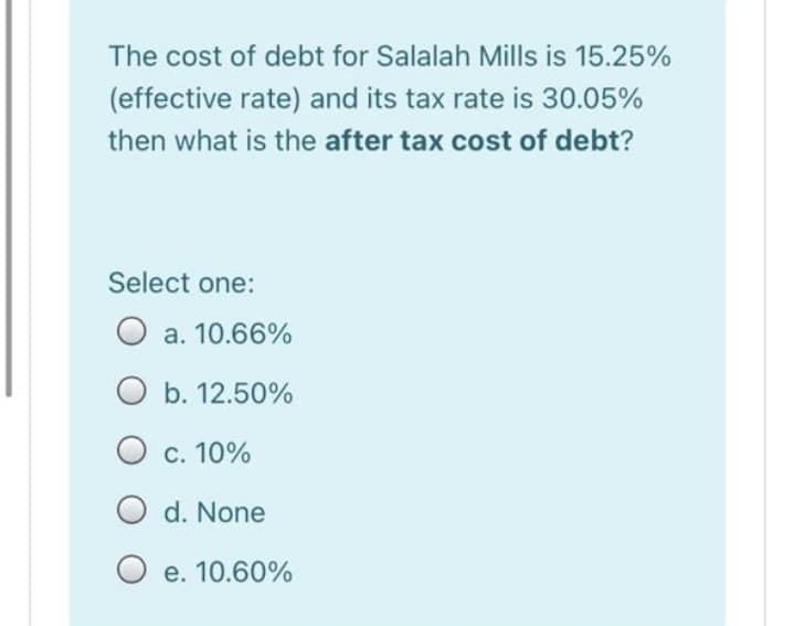 The cost of debt for Salalah Mills is 15.25%
(effective rate) and its tax rate is 30.05%
then what is the after tax cost of debt?
Select one:
O a. 10.66%
O b. 12.50%
O c. 10%
d. None
е. 10.60%
