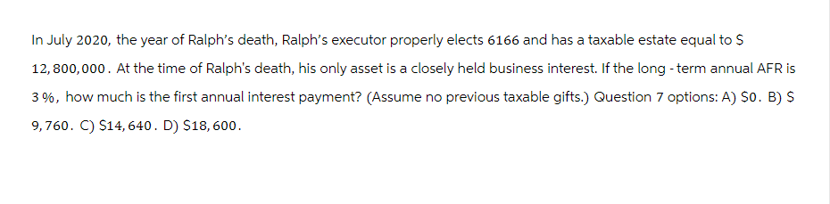 In July 2020, the year of Ralph's death, Ralph's executor properly elects 6166 and has a taxable estate equal to $
12,800,000. At the time of Ralph's death, his only asset is a closely held business interest. If the long-term annual AFR is
3%, how much is the first annual interest payment? (Assume no previous taxable gifts.) Question 7 options: A) $o. B) $
9,760. C) $14,640. D) $18, 600.