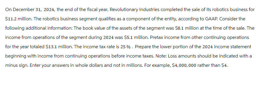 On December 31, 2024, the end of the fiscal year, Revolutionary Industries completed the sale of its robotics business for
$11.2 million. The robotics business segment qualifies as a component of the entity, according to GAAP. Consider the
following additional information: The book value of the assets of the segment was $8.1 million at the time of the sale. The
income from operations of the segment during 2024 was $5.1 million. Pretax income from other continuing operations
for the year totaled $13.1 million. The income tax rate is 25 %. Prepare the lower portion of the 2024 income statement
beginning with income from continuing operations before income taxes. Note: Loss amounts should be indicated with a
minus sign. Enter your answers in whole dollars and not in millions. For example, $4,000,000 rather than $4.
