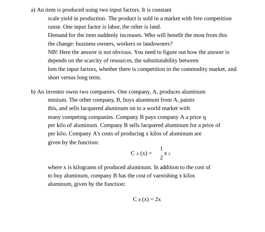 a) An item is produced using two input factors. It is constant
scale yield in production. The product is sold in a market with free competition
ranse. One input factor is labor, the other is land.
Demand for the item suddenly increases. Who will benefit the most from this
the change: business owners, workers or landowners?
NB! Here the answer is not obvious. You need to figure out how the answer is
depends on the scarcity of resources, the substitutability between
lom the input factors, whether there is competition in the commodity market, and
short versus long term.
b) An investor owns two companies. One company, A, produces aluminum
minium. The other company, B, buys aluminum from A, paints
this, and sells lacquered aluminum on to a world market with
many competing companies. Company B pays company A a price q
per kilo of aluminum. Company B sells lacquered aluminum for a price of
per kilo. Company A's costs of producing x kilos of aluminum are
given by the function:
1
СА (х) 3D
X 2
2
where x is kilograms of produced aluminum. In addition to the cost of
to buy aluminum, company B has the cost of varnishing x kilos
aluminum, given by the function:
С в (х) %3 2х
