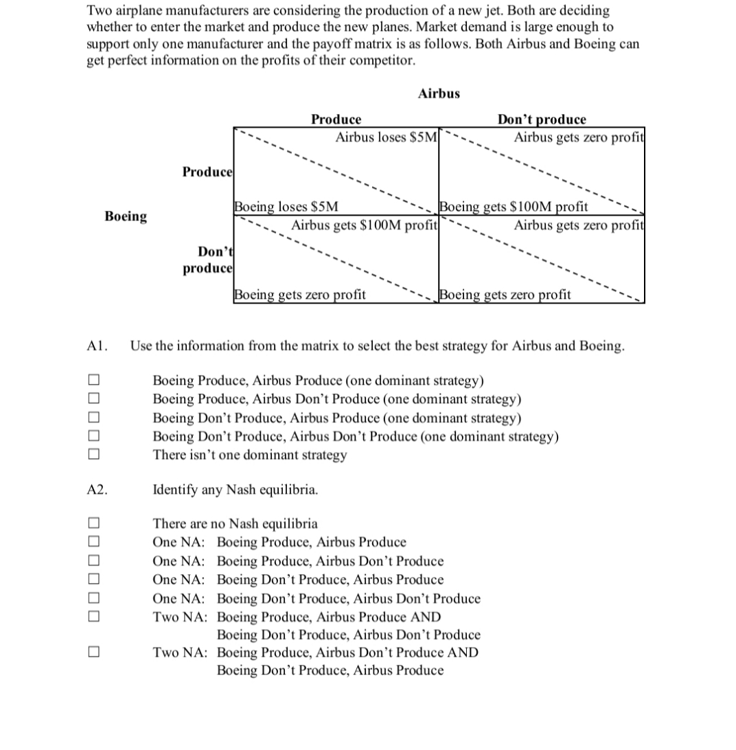 Two airplane manufacturers are considering the production of a new jet. Both are deciding
whether to enter the market and produce the new planes. Market demand is large enough to
support only one manufacturer and the payoff matrix is as follows. Both Airbus and Boeing can
get perfect information on the profits of their competitor.
Airbus
Don't produce
Airbus gets zero profit
Produce
Airbus loses $5M|
Produce
Boeing loses $5M
Boeing gets $100M profit
Вoeing
Airbus gets $100M profit
Airbus gets zero profit
Don't
produce
Boeing gets zero profit
Boeing gets zero profit
A1.
Use the information from the matrix to select the best strategy for Airbus and Boeing.
Boeing Produce, Airbus Produce (one dominant strategy)
Boeing Produce, Airbus Don’t Produce (one dominant strategy)
Boeing Don't Produce, Airbus Produce (one dominant strategy)
Boeing Don't Produce, Airbus Don't Produce (one dominant strategy)
There isn't one dominant strategy
A2.
Identify any Nash equilibria.
There are no Nash equilibria
One NA: Boeing Produce, Airbus Produce
One NA: Boeing Produce, Airbus Don't Produce
One NA: Boeing Don't Produce, Airbus Produce
One NA: Boeing Don't Produce, Airbus Don’t Produce
Two NA: Boeing Produce, Airbus Produce AND
Boeing Don't Produce, Airbus Don't Produce
Two NA: Boeing Produce, Airbus Don’t Produce AND
Boeing Don't Produce, Airbus Produce
Z O000 0 000000
