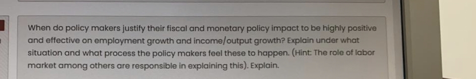 When do policy makers justify their fiscal and monetary policy impact to be highly positive
and effective on employment growth and income/output growth? Explain under what
situation and what process the policy makers feel these to happen. (Hint: The role of labor
market among others are responsible in explaining this). Explain.
