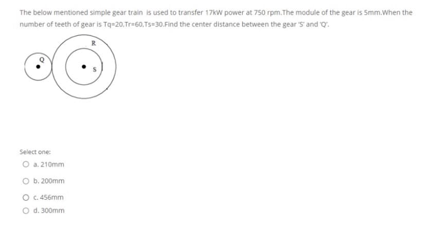 The below mentioned simple gear train is used to transfer 17kW power at 750 rpm.The module of the gear is 5mm.When the
number of teeth of gear is Tq=20,Tr=60,Ts=30.Find the center distance between the gear 'S' and Q'.
R
Select one:
O a. 210mm
O b. 200mm
O C. 456mm
O d. 300mm
