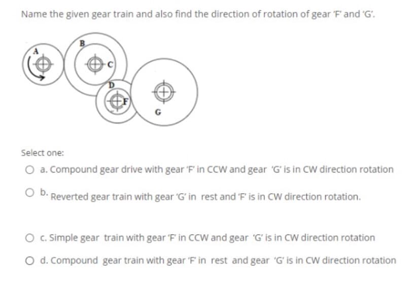 Name the given gear train and also find the direction of rotation of gear 'F' and 'G'.
B.
Select one:
O a. Compound gear drive with gear 'F' in CCW and gear 'G' is in CW direction rotation
D. Reverted gear train with gear G' in rest and 'F' is in CW direction rotation.
O . Simple gear train with gear 'F in CCW and gear 'G' is in CW direction rotation
O d. Compound gear train with gear 'F in rest and gear 'G' is in CW direction rotation
