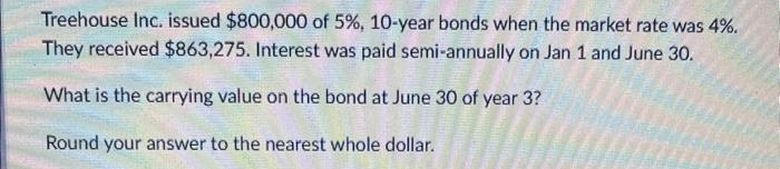 Treehouse Inc. issued $800,000 of 5%, 10-year bonds when the market rate was 4%.
They received $863,275. Interest was paid semi-annually on Jan 1 and June 30.
What is the carrying value on the bond at June 30 of year 3?
Round your answer to the nearest whole dollar.