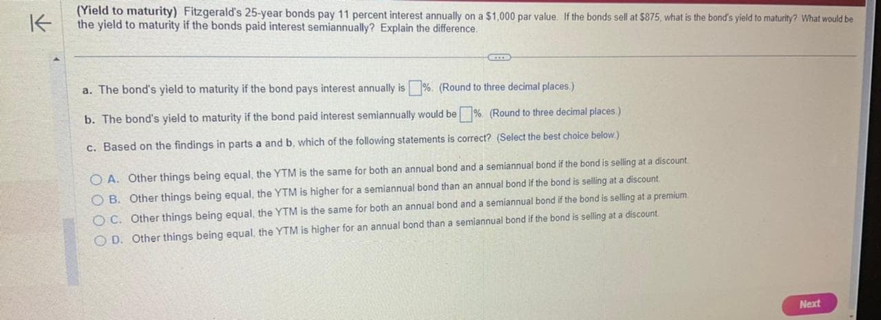 K
(Yield to maturity) Fitzgerald's 25-year bonds pay 11 percent interest annually on a $1,000 par value. If the bonds sell at $875, what is the bond's yield to maturity? What would be
the yield to maturity if the bonds paid interest semiannually? Explain the difference.
a. The bond's yield to maturity if the bond pays interest annually is%. (Round to three decimal places.)
b. The bond's yield to maturity if the bond paid interest semiannually would be%. (Round to three decimal places.)
c. Based on the findings in parts a and b, which of the following statements is correct? (Select the best choice below.)
OA. Other things being equal, the YTM is the same for both an annual bond and a semiannual bond if the bond is selling at a discount.
OB. Other things being equal, the YTM is higher for a semiannual bond than an annual bond if the bond is selling at a discount.
OC. Other things being equal, the YTM is the same for both an annual bond and a semiannual bond if the bond is selling at a premium.
OD. Other things being equal, the YTM is higher for an annual bond than a semiannual bond if the bond is selling at a discount.
Next