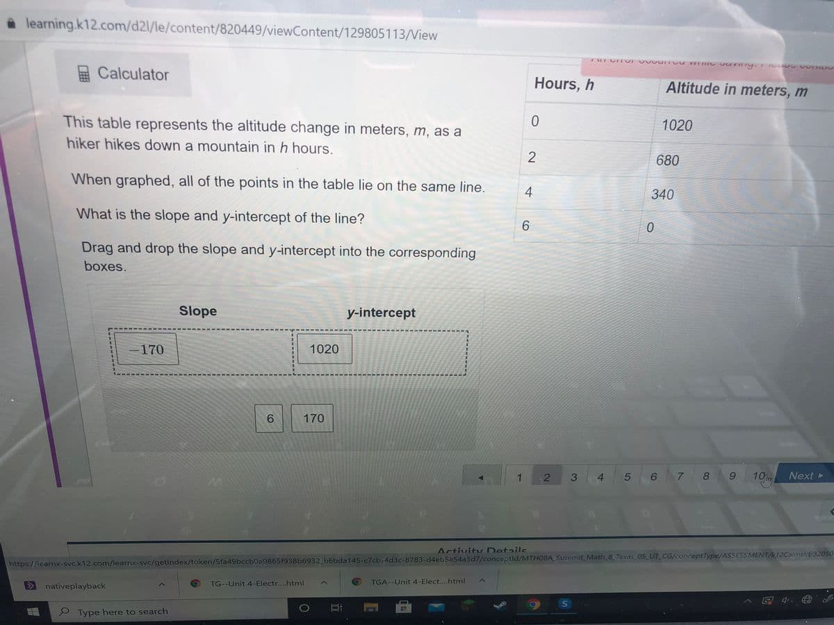a learning.k12.com/d2l/le/content/820449/viewContent/129805113/View
Calculator
Hours, h
Altitude in meters, m
This table represents the altitude change in meters, m, as a
1020
hiker hikes down a mountain in h hours.
2
680
When graphed, all of the points in the table lie on the same line.
4
340
What is the slope and y-intercept of the line?
6.
Drag and drop the slope and y-intercept into the corresponding
boxes.
Slope
y-intercept
170
1020
6.
170
10m
Next
4.
8 9
Activity Details
https://learnx-svc.k12.com/learnx-svc/getlndex/token/5fa49bccb0a9865f938b6932 b6bda145-c7cb-4d3c-8783-d4eb5e54a3d7/conceptld/MTH08A Summit_Math_8 Texas 05 UT CG/conceptType/ASSESSMENT/k12Calmsid/32050
TG--Unit 4-Electr....html
TGA--Unit 4-Elect....html
nativeplayback
S Type here to search
2.
