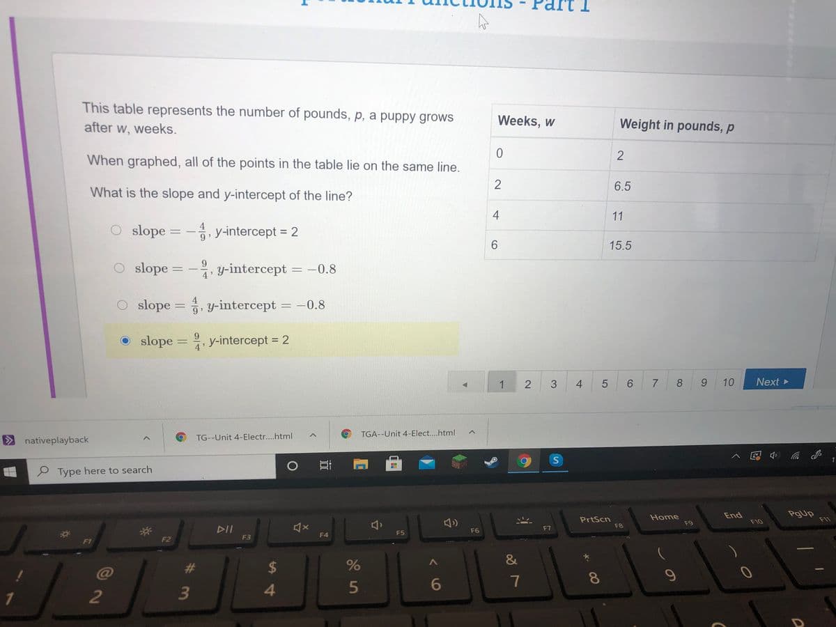 This table represents the number of pounds, p, a puppy grows
after w, weeks.
Weeks, w
Weight in pounds, p
2
When graphed, all of the points in the table lie on the same line.
2
6.5
What is the slope and y-intercept of the line?
11
4
O slope = -, y-intercept = 2
%3D
%3D
9.
6.
15.5
9.
slope =
y-intercept = -0.8
4
O slope = , y-intercept
-0.8
%3D
9.
slope = , y-intercept = 2
9.
%3D
%3D
4
3
4
6.
8.
6.
10
Next
TG--Unit 4-Electr....html
TGA--Unit 4-Elect....html
nativeplayback
1
P Type here to search
PrtScn
F8
Home
F9
End
PgUp
F11
F10
DII
F6
F7
F4
F5
F1
F2
F3
&
@
#3
%24
5
6
7
1
2
2.
4-
