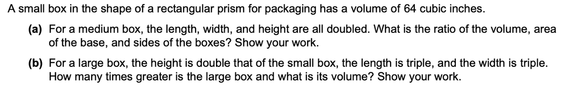 A small box in the shape of a rectangular prism for packaging has a volume of 64 cubic inches.
(a) For a medium box, the length, width, and height are all doubled. What is the ratio of the volume, area
of the base, and sides of the boxes? Show your work.
(b) For a large box, the height is double that of the small box, the length is triple, and the width is triple.
How many times greater is the large box and what is its volume? Show
your
work.
