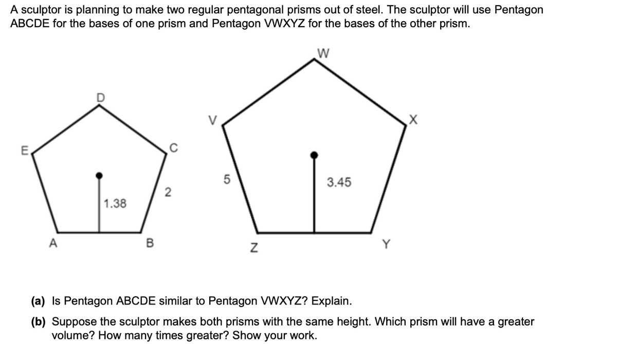 A sculptor is planning to make two regular pentagonal prisms out of steel. The sculptor will use Pentagon
ABCDE for the bases of one prism and Pentagon VWXYZ for the bases of the other prism.
E.
5
3.45
2
1.38
A
Y
(a) Is Pentagon ABCDE similar to Pentagon VWXYZ? Explain.
(b) Suppose the sculptor makes both prisms with the same height. Which prism will have a greater
volume? How many times greater? Show your work.
