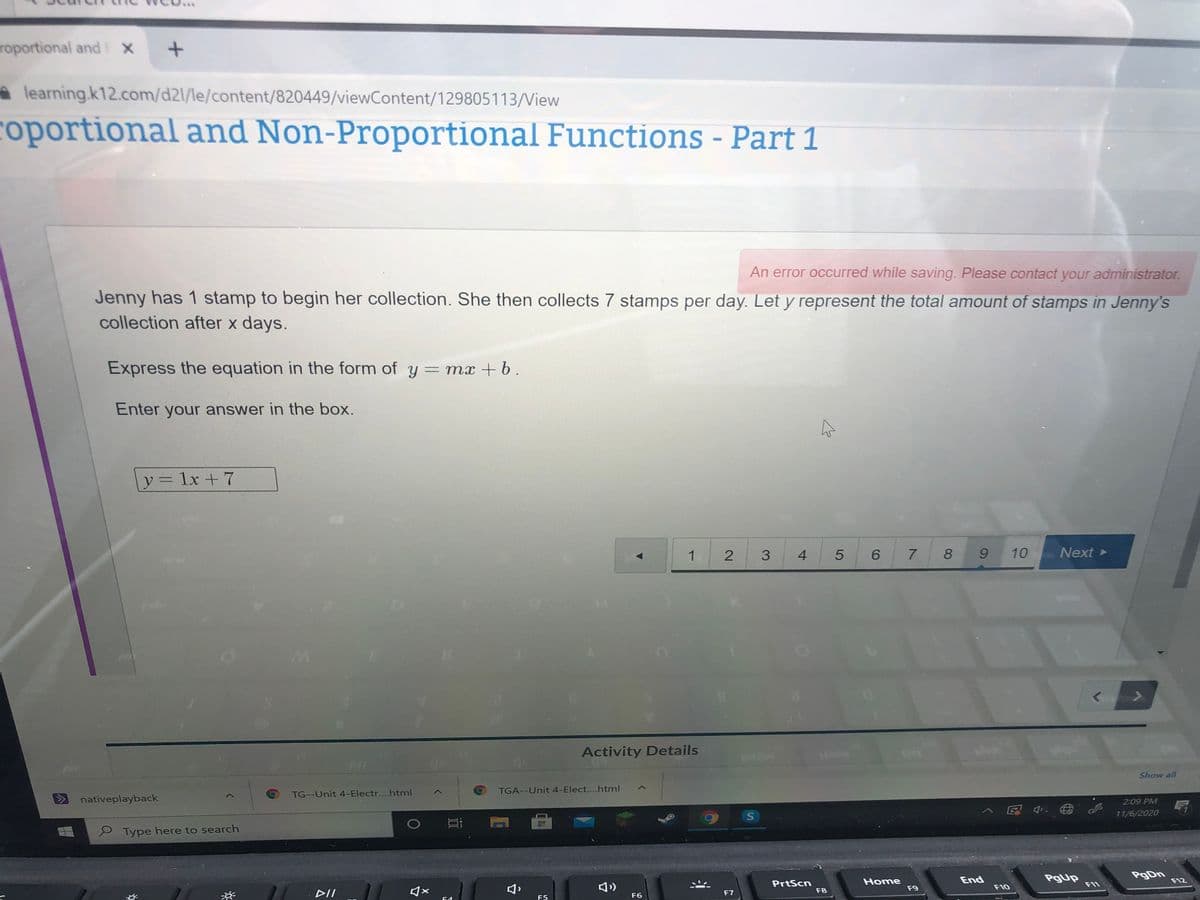 roportional and X
learning.k12.com/d2l/le/content/820449/viewContent/129805113/Niew
coportional and Non-Proportional Functions - Part 1
An error occurred while saving. Please contact your administrator.
Jenny has 1 stamp to begin her collection. She then collects 7 stamps per day. Let y represent the total amount of stamps in Jenny's
collection after x days.
Express the equation in the form of y = mx + b.
Enter your answer in the box.
y= 1x + 7
1 2
4
6.
7 8
10
Next
Activity Details
Show all
TGA--Unit 4-Elect....html
TG--Unit 4-Electr....html
nativeplayback
2:09 PM
11/6/2020
真
P Type here to search
PgDn
Home
End
F12
PrtScn
F8
F11
日)
F9
F10
DII
F6
F7
F5
5
