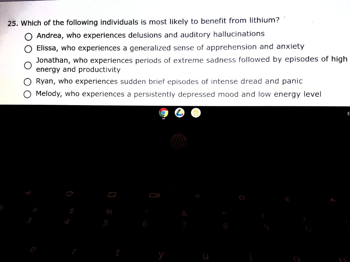 25. Which of the following individuals is most likely to benefit from lithium?
O Andrea, who experiences delusions and auditory hallucinations
Elissa, who experiences a generalized sense of apprehension and anxiety
Jonathan, who experiences periods of extreme sadness followed by episodes of high
energy and productivity
Ryan, who experiences sudden brief episodes of intense dread and panic
O Melody, who experiences a persistently depressed mood and low energy level
E
&
3
5
6
