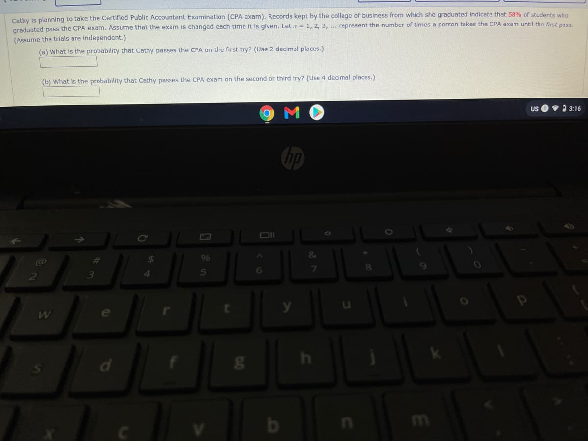 Cathy Is planning to take the Certified Public Accountant Examination (CPA exam). Records kept by the college of business from which she graduated indicate that 58% of students who
graduated pass the CPA exam. Assume that the exam is changed each time it is given. Let n = 1, 2, 3, .. represent the number of times a person takes the CPA exam until the first pass.
(Assume the trials are independent.)
(a) What is the probability that Cathy passes the CPA on the first try? (Use 2 decimal places.)
(b) What is the probability that Cathy passes the CPA exam on the second or third try? (Use 4 decimal places.)
US OV I 3:16
hp
%23
24
9%
6
7
81
13
d
