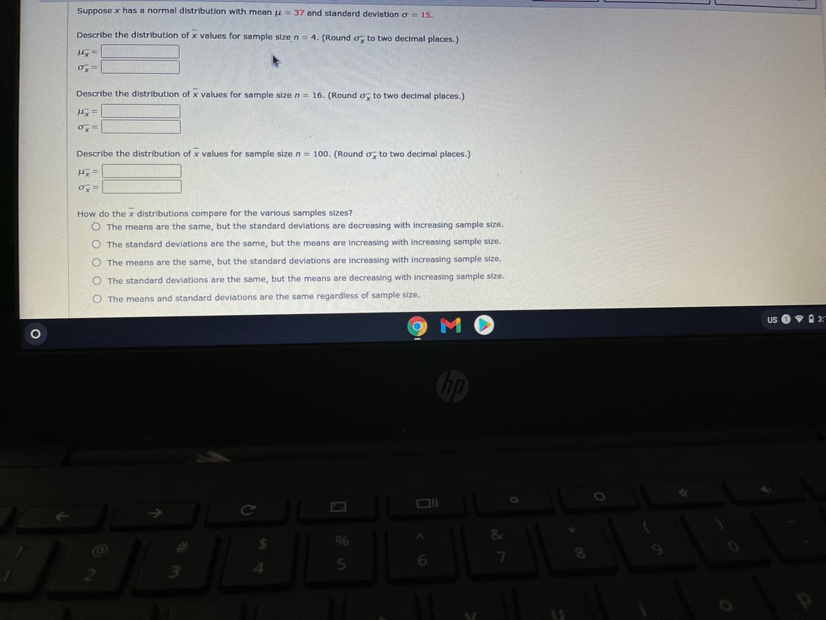 Suppose x has a normal distribution with mean u = 37 and standard devlation g = 15.
Describe the distribution of x values for sample size n= 4. (Round o, to two decimal places.)
Describe the distribution of x values for sample size n = 16. (Round o, to two decimal places.)
長=
Describe the distribution of x values for sample size n = 100. (Round o, to two decimal places.)
How do the x distributions compare for the various samples sizes?
O The means are the same, but the standard deviations are decreasing with increasing sample size.
O The standard deviations are the same, but the means are increasing with increasing sample size.
O The means are the same, but the standard deviations are increasing with increasing sample size.
O The standard deviations are the same, but the means are decreasing with increasing sample size.
O The means and standard deviations are the same regardless of sample size.
Us O9 A 3:"
9%
