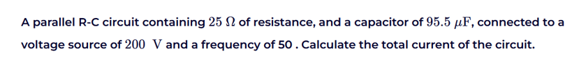 A parallel R-C circuit containing 25 of resistance, and a capacitor of 95.5 μF, connected to a
voltage source of 200 V and a frequency of 50. Calculate the total current of the circuit.