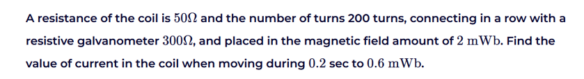 A resistance of the coil is 500 and the number of turns 200 turns, connecting in a row with a
resistive galvanometer 3000, and placed in the magnetic field amount of 2 mWb. Find the
value of current in the coil when moving during 0.2 sec to 0.6 mWb.