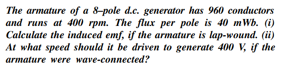 The armature of a 8-pole d.c. generator has 960 conductors
and runs at 400 rpm. The flux per pole is 40 mWb. (i)
Calculate the induced emf, if the armature is lap-wound. (ii)
At what speed should it be driven to generate 400 V, if the
armature were wave-connected?