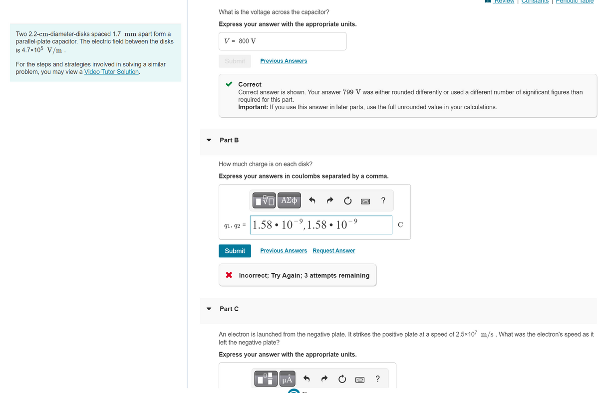Two 2.2-cm-diameter-disks spaced 1.7 mm apart form a
parallel-plate capacitor. The electric field between the disks
is 4.7×105 V/m .
For the steps and strategies involved in solving a similar
problem, you may view a Video Tutor Solution.
▼
What is the voltage across the capacitor?
Express your answer with the appropriate units.
V = 800 V
Submit
Part B
Correct
Correct answer is shown. Your answer 799 V was either rounded differently or used a different number of significant figures than
required for this part.
Important: If you use this answer in later parts, use the full unrounded value in your calculations.
How much charge is on each disk?
Express your answers in coulombs separated by a comma.
91, 92 =
Previous Answers
Submit
Part C
G| ΑΣΦ
1.58 10 ⁹,1.58.10-⁹
●
Previous Answers Request Answer
X Incorrect; Try Again; 3 attempts remaining
■
μA
?
An electron is launched from the negative plate. It strikes the positive plate at a speed of 2.5×107 m/s. What was the electron's speed as it
left the negative plate?
Express your answer with the appropriate units.
?
Review | Constants Periodic Table
C
