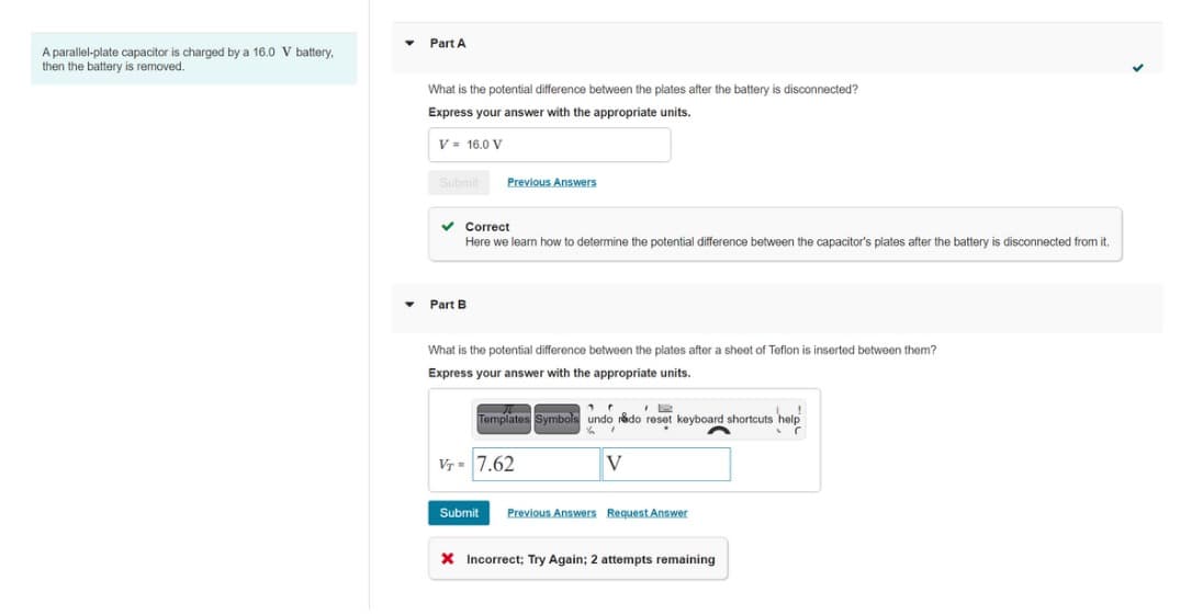 A parallel-plate capacitor is charged by a 16.0 V battery,
then the battery is removed.
▾
Part A
What is the potential difference between the plates after the battery is disconnected?
Express your answer with the appropriate units.
V = 16.0 V
Submit
✓
Previous Answers
Correct
Here we learn how to determine the potential difference between the capacitor's plates after the battery is disconnected from it.
Part B
What is the potential difference between the plates after a sheet of Teflon is inserted between them?
Express your answer with the appropriate units.
Templates Symbols undo redo reset keyboard shortcuts help
11
. (
VT= 7.62
V
Submit Previous Answers Request Answer
X Incorrect; Try Again; 2 attempts remaining