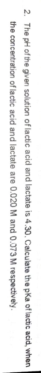 2. The pH of the giveri solution of lactic acid and lactate is 4.30. Calculate the pka of lactic acid, when
the concentration of lactic acid and lactate are 0.020 M and 0.073 M respectively.
