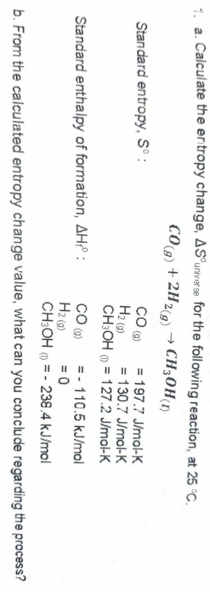 4 a. Calculate the ertropy change, AS'univer se for the following reaction, at 25 °C.
COg) + 2H2(9)
→ CH30H()
= 197.7 J/mol-K
%3D
Standard entropy, S° :
Hz (3)
CH:OH () = 127.2 J/mol-K
= 130.7 J/mol-K
%3D
- 110.5 kJ/mol
Standard enthalpy of formation, AH :
H2 (a)
CH:OH ()
= 0
238.4 kJ/mol
b. From the calculated entropy change value, what can you conclude regarding the process?
