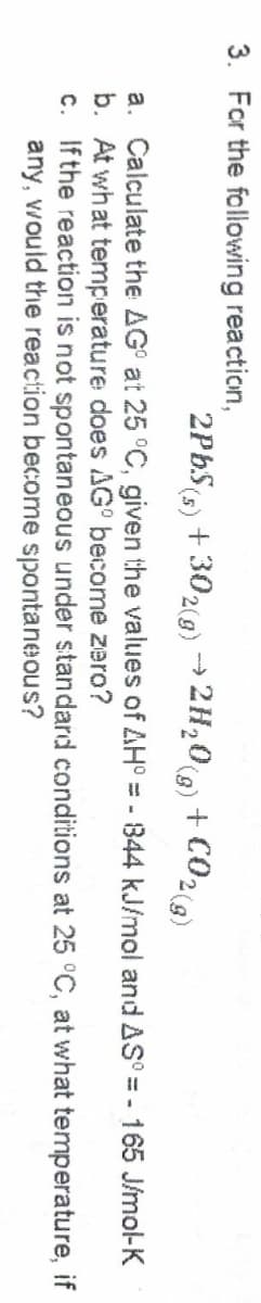 3. For the following reaction,
2PbS(s) + 302(g) → 2H20(g) + C02)
a. Calculate the AG° at 25 °C, given the values of AH :
b. At what temperature does AG° become zero?
c. Ifthe reaction is not spontaneous under standard conditions at 25 °C, at what temperature, if
any, would the reaction become spontaneous?
844 kJ/mol and AS° = - 165 J/mol-K
