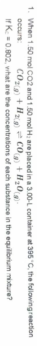 1. When 1.50 mol CO2 and 1.50 mol H2 are placed in a 3.00-L container at 395°C, the following reaction
CO29) + H29) = COg + H»0(9).
If Kc = 0.802, what are the concentrations of each substarice in the equilibrium mixture?
occurs:
