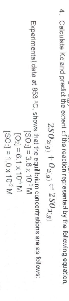 4. Calculate Kc and predict the extent of the reaction represented by the following equation,
2502(g) + 02g)# 2503(g)
Experimental data at 853 °C, shows that the equilibrium concentrations are as follows:
[SO2] = 3.6 x 10 M
[02] = 6.1 x 104M
[SO3] = 1.0 x 10 M
