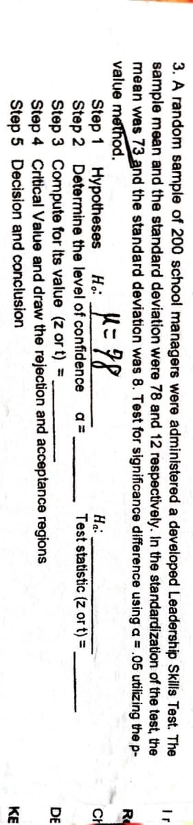 3. A random sample of 200 school managers were administered a developed Leadership Skills Test. The
sample mean and the standard deviation were 78 and 12 respectively. In the standardization of the test, the
mean was 73 and the standard deviation was 8. Test for significance difference using a = .05 utilizing the p-
value method.
Ir
R
Step 1
Step 2 Determine the level of confidence
Step 3 Compute for its value (z or t) =
Step 4 Critical Value and draw the rejection and acceptance regions
Step 5 Decision and conclusion
Hypotheses
Ha:
Test statistic (z or t) =
CH
a =
DE
KE
