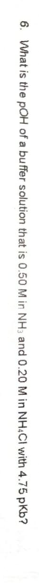 6. What is the pOH of a buffer solution that is 0.50 M in NH3 and 0.20 M in NH4CI with 4.75 pKb?
