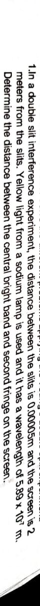 1.In a double slit interference experiment, the distance between the slits is 0.00005m and the screen is 2
meters from the slits. Yellow light from a sodium lamp is used and it has a wavelength of 5.89 x 107 m.
Determine the distance between the central bright band and second fringe on the screen.
