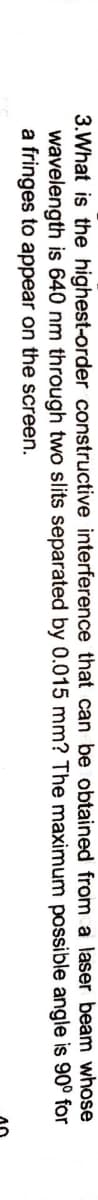 3.What is the highest-order constructive interference that can be obtained from a laser beam whose
wavelength is 640 nm through two slits separated by 0.015 mm? The maximum possible angle is 90° for
a fringes to appear on the screen.
