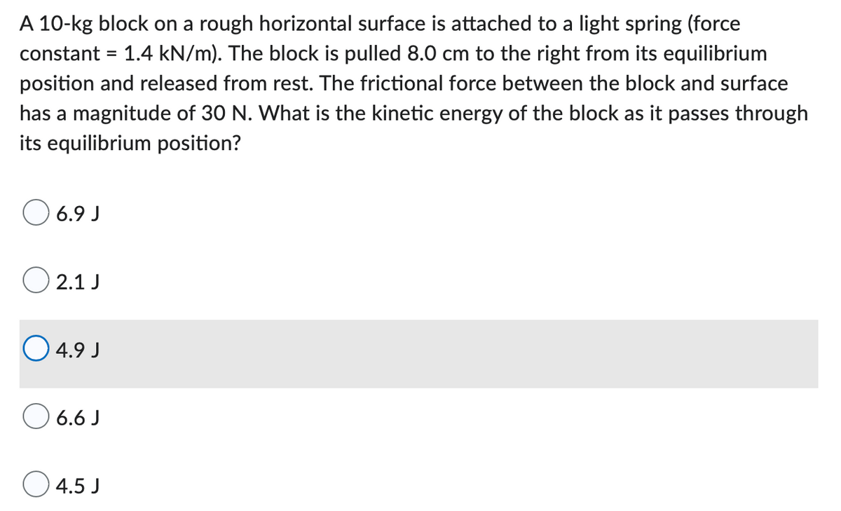 A 10-kg block on a rough horizontal surface is attached to a light spring (force
constant = 1.4 kN/m). The block is pulled 8.0 cm to the right from its equilibrium
position and released from rest. The frictional force between the block and surface
has a magnitude of 30 N. What is the kinetic energy of the block as it passes through
its equilibrium position?
06.9J
02.1 J
04.9 J
06.6 J
4.5 J