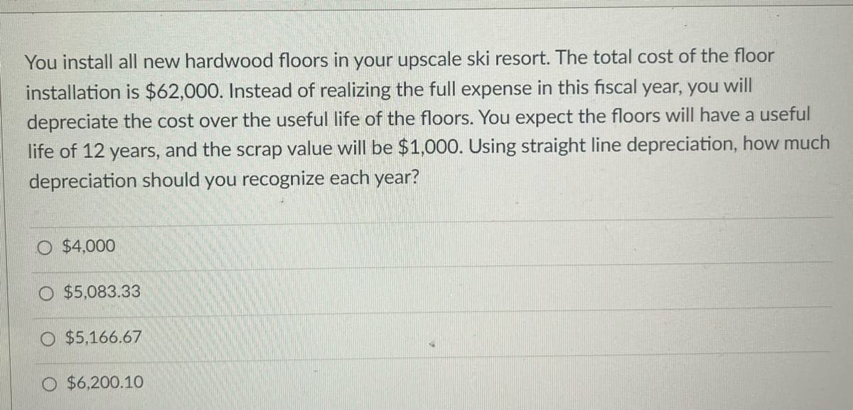 You install all new hardwood floors in your upscale ski resort. The total cost of the floor
installation is $62,000. Instead of realizing the full expense in this fiscal year, you will
depreciate the cost over the useful life of the floors. You expect the floors will have a useful
life of 12 years,
and the scrap value will be $1,000. Using straight line depreciation, how much
depreciation should you recognize each year?
O $4,000
O $5,083.33
$5,166.67
$6,200.10