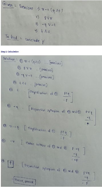 Given Premises (915)
2
2)
pvr
3) ~q vrt
4 +As.
To find conclude p.
Step 2: Calculation
Solution - - (9.45)... [premises]
pvr
-..[premises]
Ⓒqvut [premises]
+19
Ⓒ+
[premise]
Simplification of
PAq
LP
[Disjunctive syllogism of @ and PVL
"q
Ⓒ++ [simplification of pla]
- P
[ Modus tollens of @ and © P+2
"q
cup
[Disjunctive syllogism of and Ⓒ
Hence, proved
pvq
"q
P