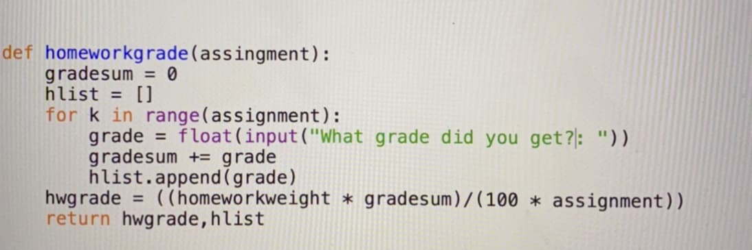 def homeworkgrade(assingment):
gradesum = 0
hlist = []
for k in range(assignment):
grade = float(input("What grade did you get?: "))
gradesum += grade
hlist.append(grade)
hwgrade
return hwgrade,hlist
= ((homeworkweight * gradesum)/(100 * assignment))
