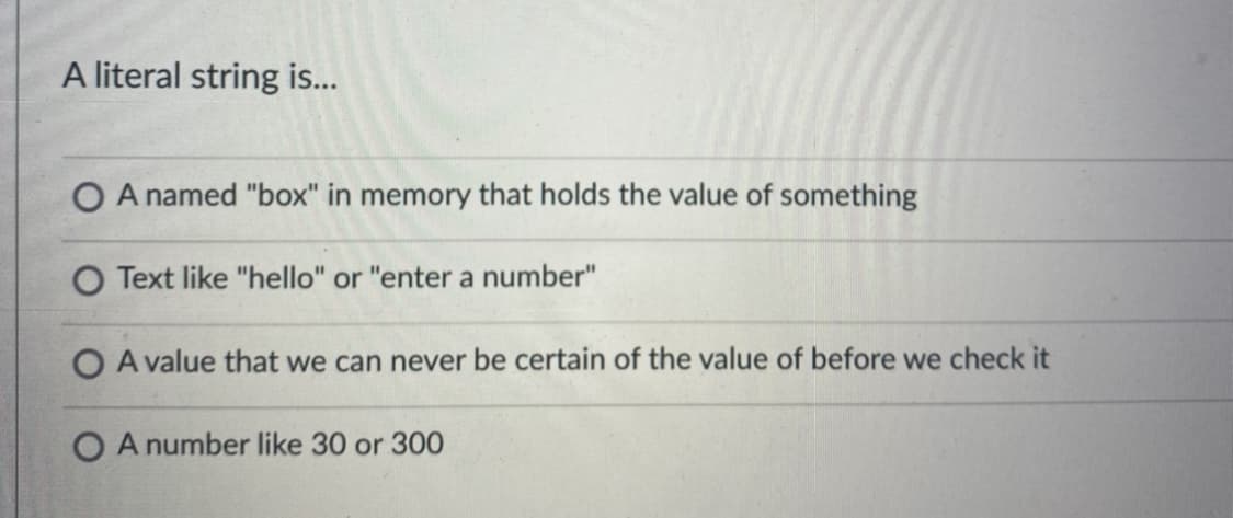 A literal string is...
O A named "box" in memory that holds the value of something
O Text like "hello" or "enter a number"
O A value that we can never be certain of the value of before we check it
O A number like 30 or 300
