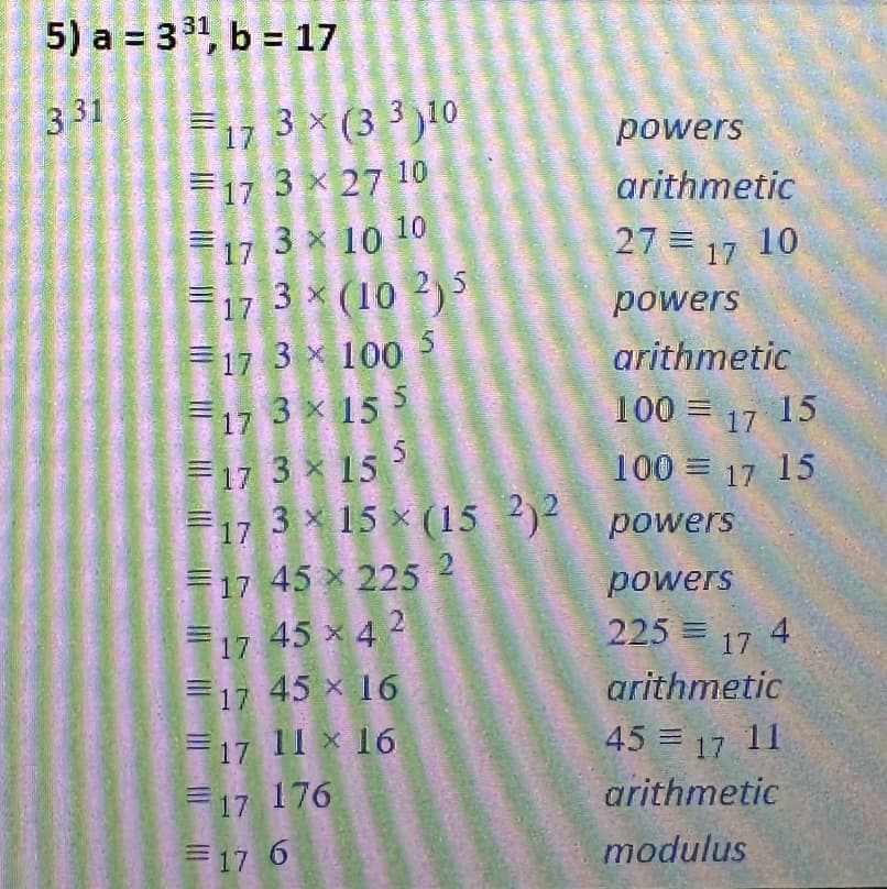 5) a = 3³¹, b = 17
331
17 3x (33)10
17 3 x 27 10
17 3 10 10
×
17 3 × (102)5
17 3 x 100 5
17 3× 15 5
17 3 × 15 5
F17
powers
arithmetic
27 17 10
=
17 45 x 225 2
17 45 x 42
17 45 x 16
17 11 * 16
17 176
17 6
powers
arithmetic
100 = 17 15
100 = 17 15
3×15×(15 2)2 powers
powers
225 = 17
arithmetic
45 = 17 11
arithmetic
modulus