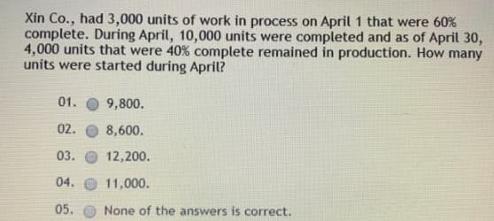 Xin Co., had 3,000 units of work in process on April 1 that were 60%
complete. During April, 10,000 units were completed and as of April 30,
4,000 units that were 40% complete remained in production. How many
units were started during April?
01.
9,800.
02.
8,600.
03.
12,200.
04. O 11,000.
05.
None of the answers is correct.
